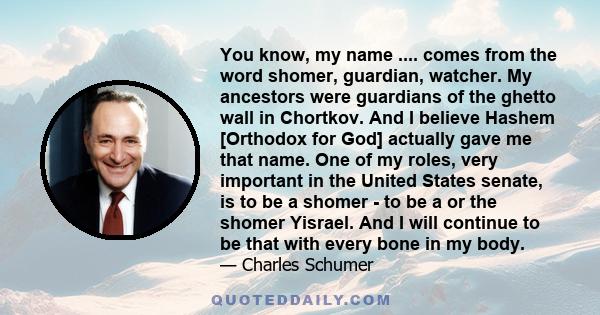 You know, my name .... comes from the word shomer, guardian, watcher. My ancestors were guardians of the ghetto wall in Chortkov. And I believe Hashem [Orthodox for God] actually gave me that name. One of my roles, very 