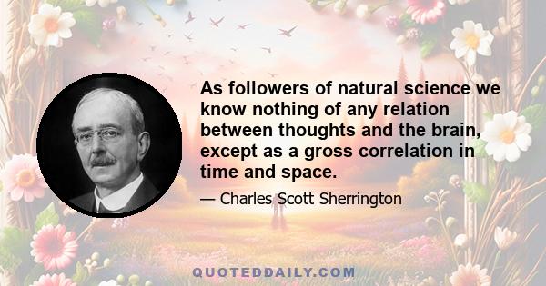 As followers of natural science we know nothing of any relation between thoughts and the brain, except as a gross correlation in time and space.