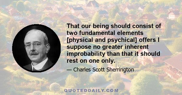 That our being should consist of two fundamental elements [physical and psychical] offers I suppose no greater inherent improbability than that it should rest on one only.