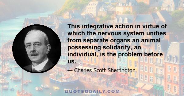 This integrative action in virtue of which the nervous system unifies from separate organs an animal possessing solidarity, an individual, is the problem before us.