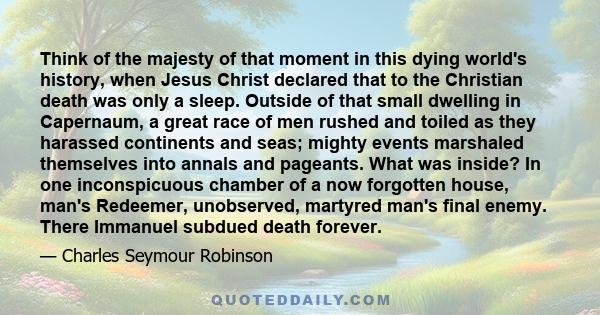 Think of the majesty of that moment in this dying world's history, when Jesus Christ declared that to the Christian death was only a sleep. Outside of that small dwelling in Capernaum, a great race of men rushed and