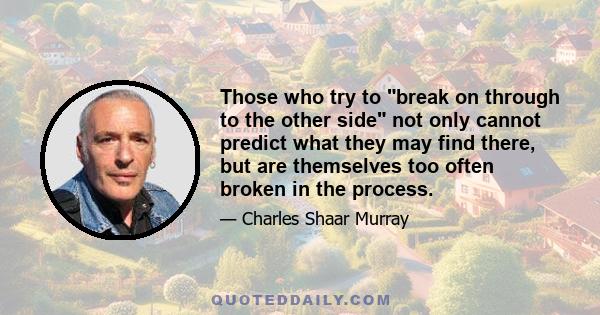 Those who try to break on through to the other side not only cannot predict what they may find there, but are themselves too often broken in the process.