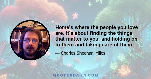 Home's where the people you love are. It's about finding the things that matter to you, and holding on to them and taking care of them.