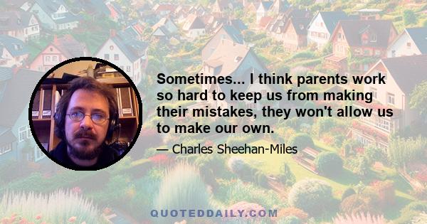 Sometimes... I think parents work so hard to keep us from making their mistakes, they won't allow us to make our own.