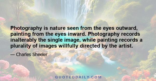 Photography is nature seen from the eyes outward, painting from the eyes inward. Photography records inalterably the single image, while painting records a plurality of images willfully directed by the artist.