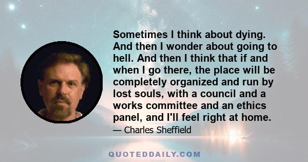 Sometimes I think about dying. And then I wonder about going to hell. And then I think that if and when I go there, the place will be completely organized and run by lost souls, with a council and a works committee and