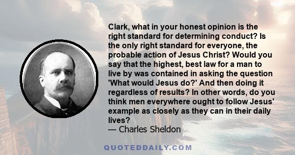 Clark, what in your honest opinion is the right standard for determining conduct? Is the only right standard for everyone, the probable action of Jesus Christ? Would you say that the highest, best law for a man to live