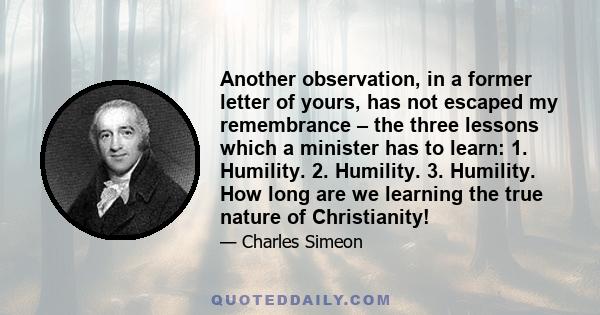 Another observation, in a former letter of yours, has not escaped my remembrance – the three lessons which a minister has to learn: 1. Humility. 2. Humility. 3. Humility. How long are we learning the true nature of