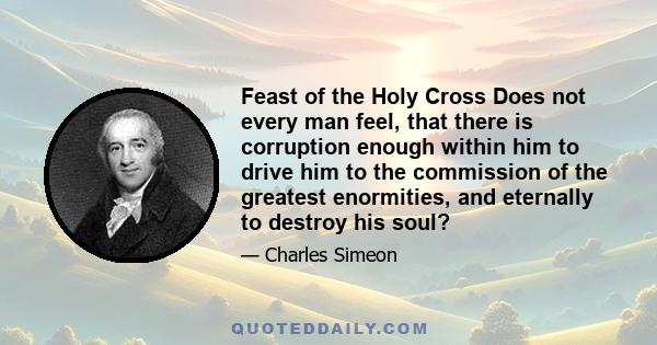 Feast of the Holy Cross Does not every man feel, that there is corruption enough within him to drive him to the commission of the greatest enormities, and eternally to destroy his soul?