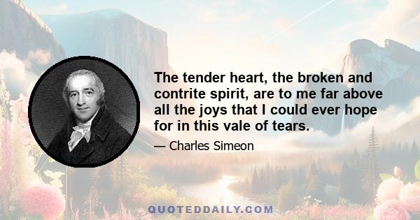 The tender heart, the broken and contrite spirit, are to me far above all the joys that I could ever hope for in this vale of tears.