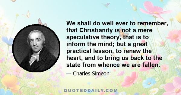 We shall do well ever to remember, that Christianity is not a mere speculative theory, that is to inform the mind; but a great practical lesson, to renew the heart, and to bring us back to the state from whence we are