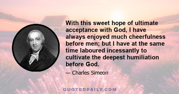 With this sweet hope of ultimate acceptance with God, I have always enjoyed much cheerfulness before men; but I have at the same time laboured incessantly to cultivate the deepest humiliation before God.