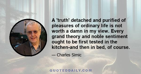 A 'truth' detached and purified of pleasures of ordinary life is not worth a damn in my view. Every grand theory and noble sentiment ought to be first tested in the kitchen-and then in bed, of course.