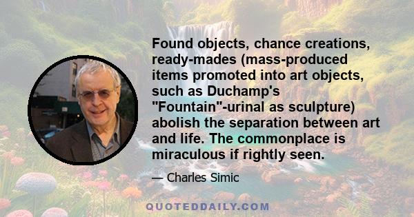 Found objects, chance creations, ready-mades (mass-produced items promoted into art objects, such as Duchamp's Fountain-urinal as sculpture) abolish the separation between art and life. The commonplace is miraculous if