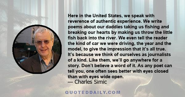 Here in the United States, we speak with reverence of authentic experience. We write poems about our daddies taking us fishing and breaking our hearts by making us throw the little fish back into the river. We even tell 