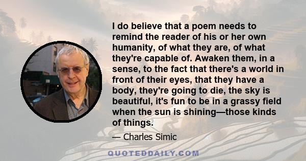 I do believe that a poem needs to remind the reader of his or her own humanity, of what they are, of what they're capable of. Awaken them, in a sense, to the fact that there's a world in front of their eyes, that they