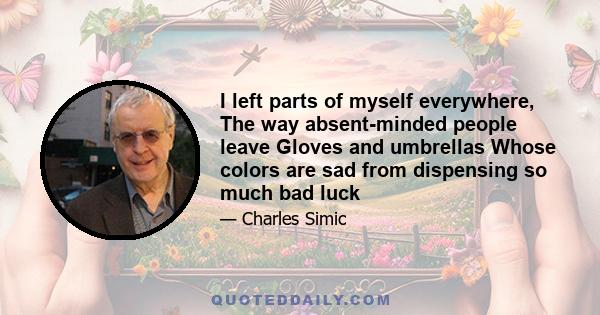 I left parts of myself everywhere, The way absent-minded people leave Gloves and umbrellas Whose colors are sad from dispensing so much bad luck