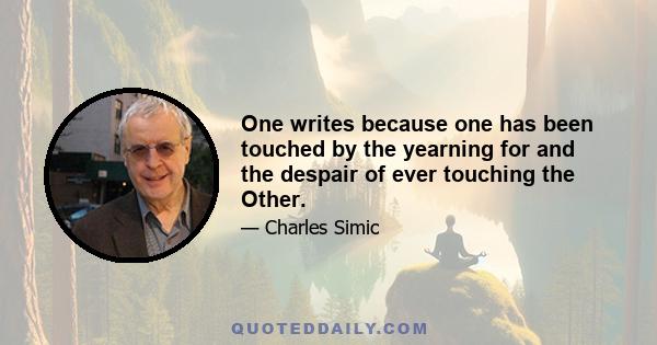 One writes because one has been touched by the yearning for and the despair of ever touching the Other.