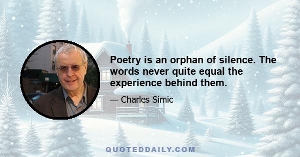 Poetry is an orphan of silence. The words never quite equal the experience behind them.