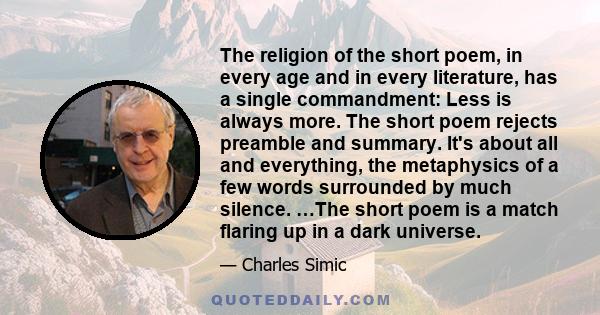 The religion of the short poem, in every age and in every literature, has a single commandment: Less is always more. The short poem rejects preamble and summary. It's about all and everything, the metaphysics of a few