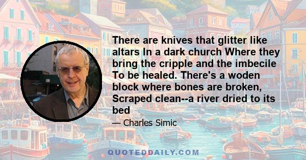 There are knives that glitter like altars In a dark church Where they bring the cripple and the imbecile To be healed. There's a woden block where bones are broken, Scraped clean--a river dried to its bed