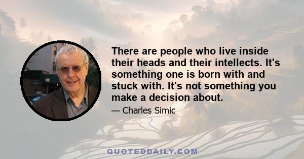 There are people who live inside their heads and their intellects. It's something one is born with and stuck with. It's not something you make a decision about.