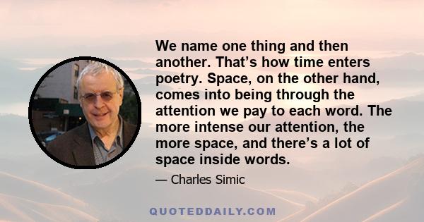 We name one thing and then another. That’s how time enters poetry. Space, on the other hand, comes into being through the attention we pay to each word. The more intense our attention, the more space, and there’s a lot