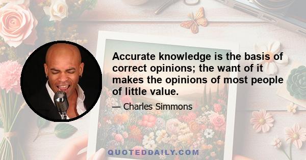 Accurate knowledge is the basis of correct opinions; the want of it makes the opinions of most people of little value.