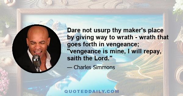 Dare not usurp thy maker's place by giving way to wrath - wrath that goes forth in vengeance; vengeance is mine, I will repay, saith the Lord.