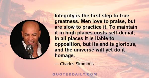 Integrity is the first step to true greatness. Men love to praise, but are slow to practice it. To maintain it in high places costs self-denial; in all places it is liable to opposition, but its end is glorious, and the 