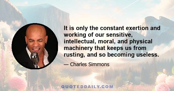 It is only the constant exertion and working of our sensitive, intellectual, moral, and physical machinery that keeps us from rusting, and so becoming useless.