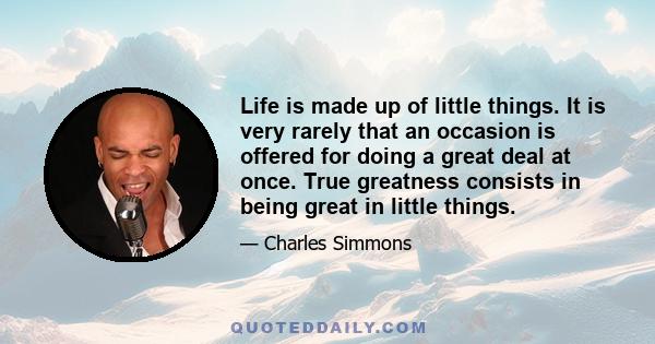 Life is made up of little things. It is very rarely that an occasion is offered for doing a great deal at once. True greatness consists in being great in little things.