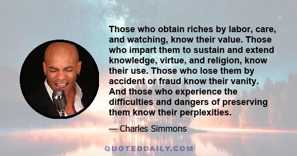 Those who obtain riches by labor, care, and watching, know their value. Those who impart them to sustain and extend knowledge, virtue, and religion, know their use. Those who lose them by accident or fraud know their