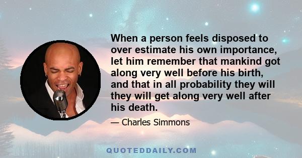 When a person feels disposed to over estimate his own importance, let him remember that mankind got along very well before his birth, and that in all probability they will they will get along very well after his death.