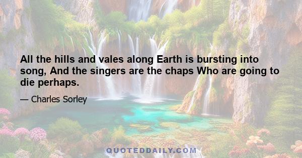 All the hills and vales along Earth is bursting into song, And the singers are the chaps Who are going to die perhaps.