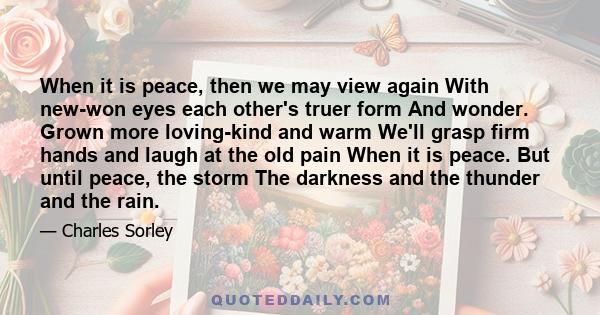 When it is peace, then we may view again With new-won eyes each other's truer form And wonder. Grown more loving-kind and warm We'll grasp firm hands and laugh at the old pain When it is peace. But until peace, the