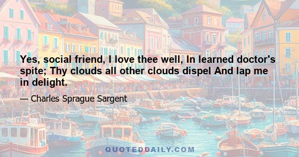 Yes, social friend, I love thee well, In learned doctor's spite; Thy clouds all other clouds dispel And lap me in delight.