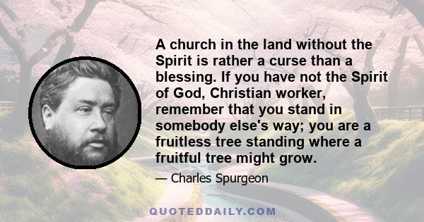 A church in the land without the Spirit is rather a curse than a blessing. If you have not the Spirit of God, Christian worker, remember that you stand in somebody else's way; you are a fruitless tree standing where a