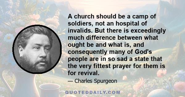 A church should be a camp of soldiers, not an hospital of invalids. But there is exceedingly much difference between what ought be and what is, and consequently many of God's people are in so sad a state that the very