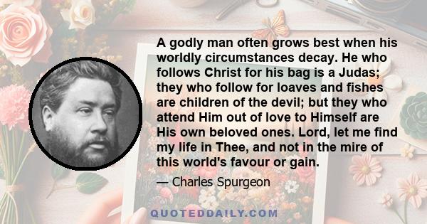 A godly man often grows best when his worldly circumstances decay. He who follows Christ for his bag is a Judas; they who follow for loaves and fishes are children of the devil; but they who attend Him out of love to