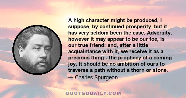 A high character might be produced, I suppose, by continued prosperity, but it has very seldom been the case. Adversity, however it may appear to be our foe, is our true friend; and, after a little acquaintance with it, 