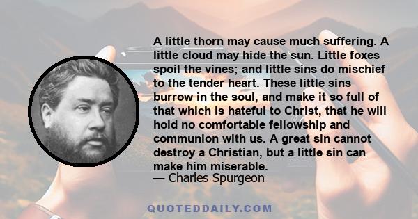 A little thorn may cause much suffering. A little cloud may hide the sun. Little foxes spoil the vines; and little sins do mischief to the tender heart. These little sins burrow in the soul, and make it so full of that