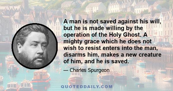 A man is not saved against his will, but he is made willing by the operation of the Holy Ghost. A mighty grace which he does not wish to resist enters into the man, disarms him, makes a new creature of him, and he is