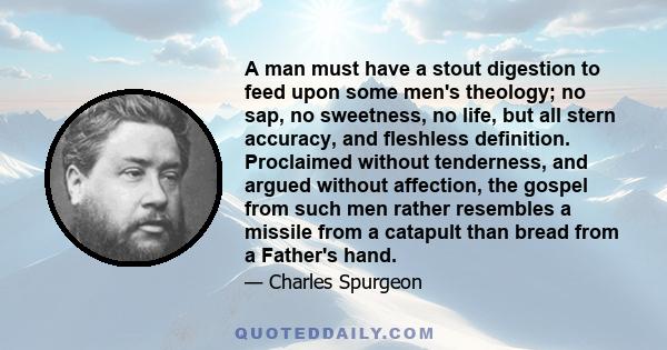 A man must have a stout digestion to feed upon some men's theology; no sap, no sweetness, no life, but all stern accuracy, and fleshless definition. Proclaimed without tenderness, and argued without affection, the