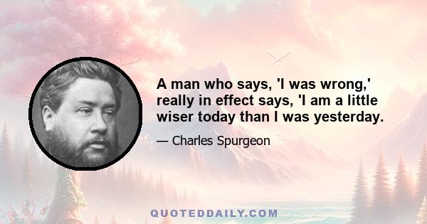 A man who says, 'I was wrong,' really in effect says, 'I am a little wiser today than I was yesterday.