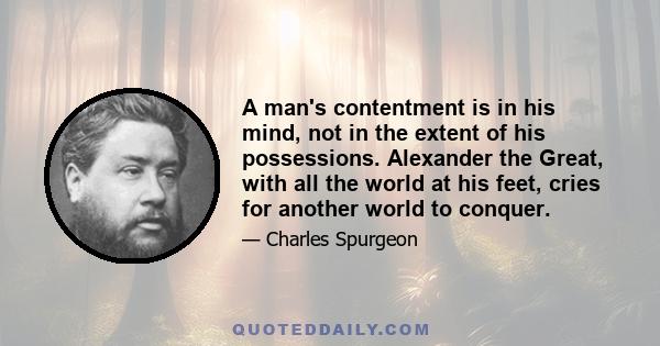 A man's contentment is in his mind, not in the extent of his possessions. Alexander the Great, with all the world at his feet, cries for another world to conquer.