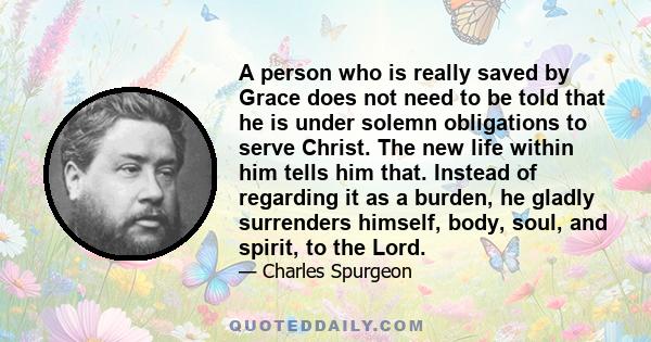 A person who is really saved by Grace does not need to be told that he is under solemn obligations to serve Christ. The new life within him tells him that. Instead of regarding it as a burden, he gladly surrenders