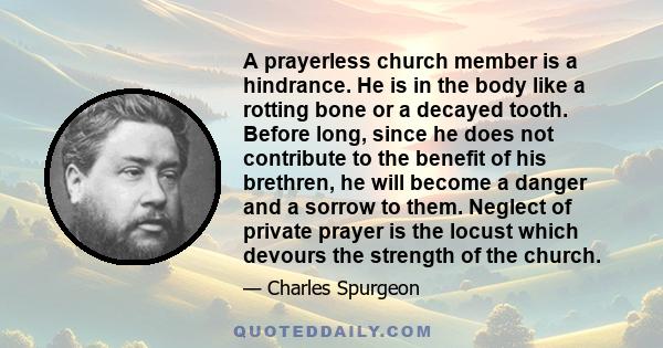 A prayerless church member is a hindrance. He is in the body like a rotting bone or a decayed tooth. Before long, since he does not contribute to the benefit of his brethren, he will become a danger and a sorrow to