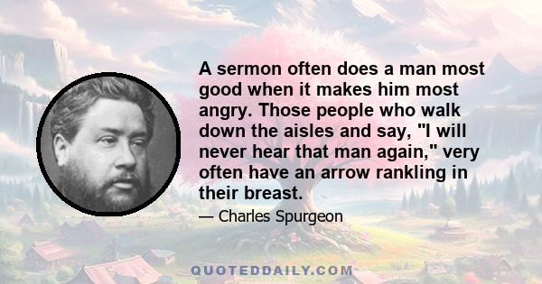 A sermon often does a man most good when it makes him most angry. Those people who walk down the aisles and say, I will never hear that man again, very often have an arrow rankling in their breast.