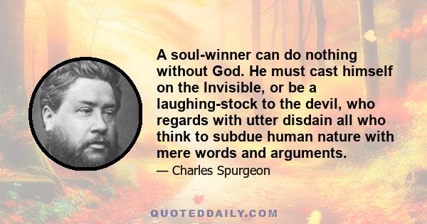 A soul-winner can do nothing without God. He must cast himself on the Invisible, or be a laughing-stock to the devil, who regards with utter disdain all who think to subdue human nature with mere words and arguments.